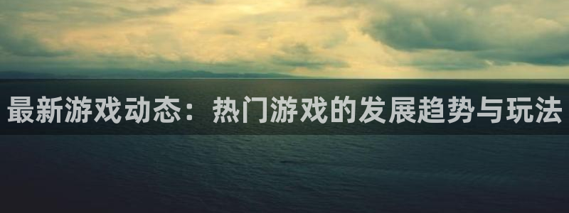 星欧娱乐平台官网登录：最新游戏动态：热门游戏的发展趋势与玩法